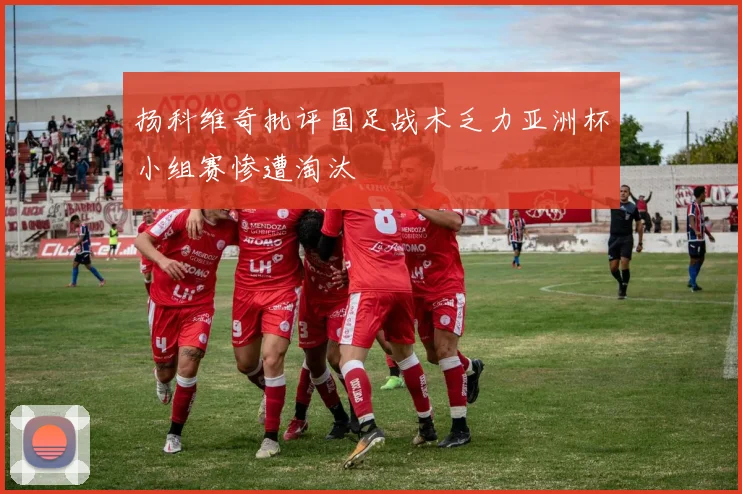 扬科维奇批评国足战术乏力亚洲杯小组赛惨遭淘汰