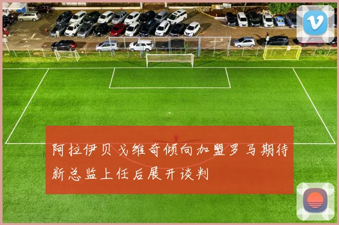 阿拉伊贝戈维奇倾向加盟罗马期待新总监上任后展开谈判