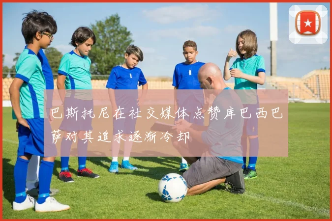 巴斯托尼在社交媒体点赞库巴西巴萨对其追求逐渐冷却