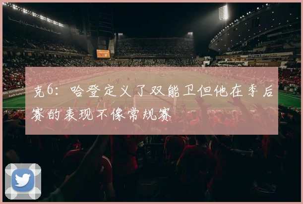克6：哈登定义了双能卫但他在季后赛的表现不像常规赛