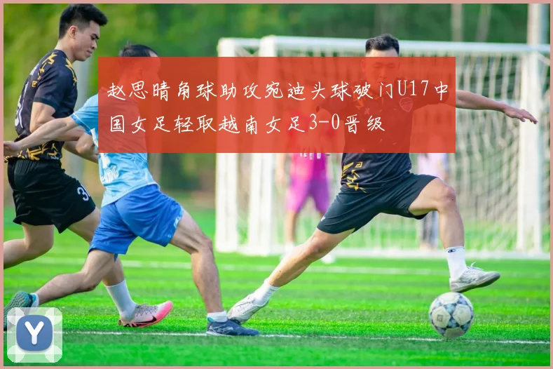 赵思晴角球助攻宛迪头球破门U17中国女足轻取越南女足3-0晋级