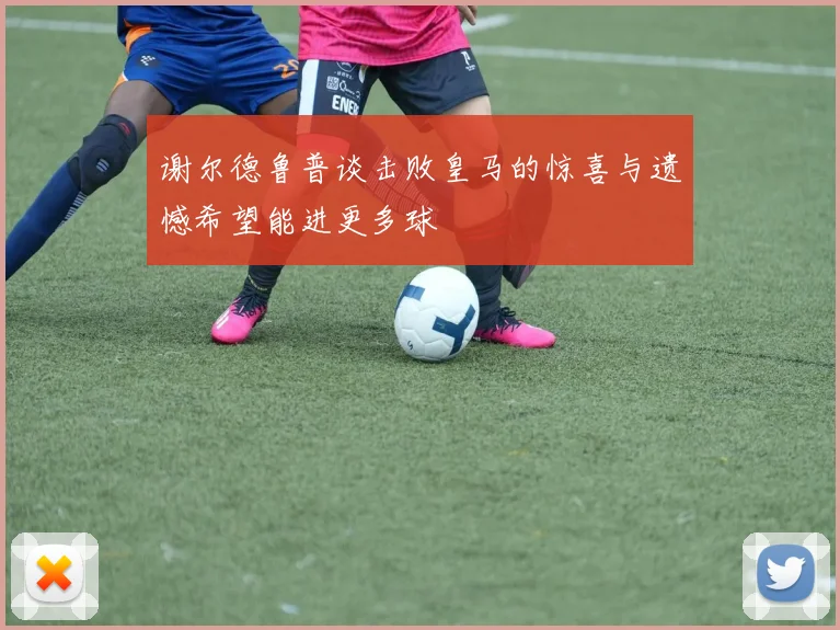 谢尔德鲁普谈击败皇马的惊喜与遗憾希望能进更多球