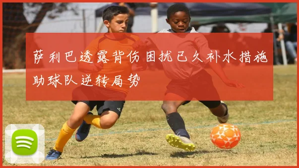 萨利巴透露背伤困扰已久补水措施助球队逆转局势