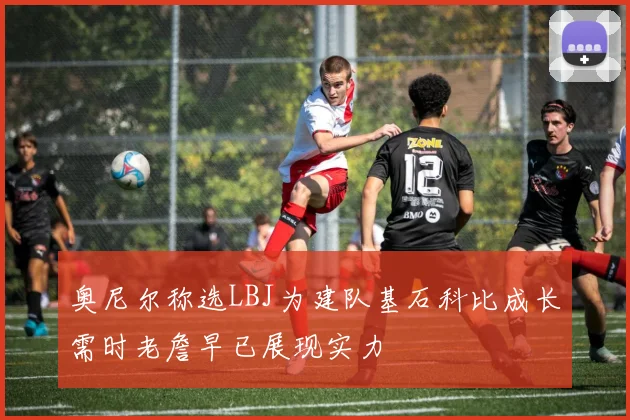 奥尼尔称选LBJ为建队基石科比成长需时老詹早已展现实力