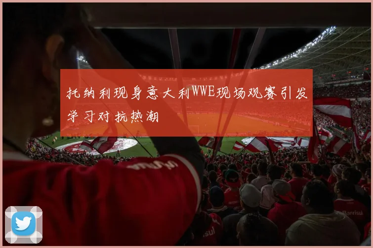 托纳利现身意大利WWE现场观赛引发学习对抗热潮