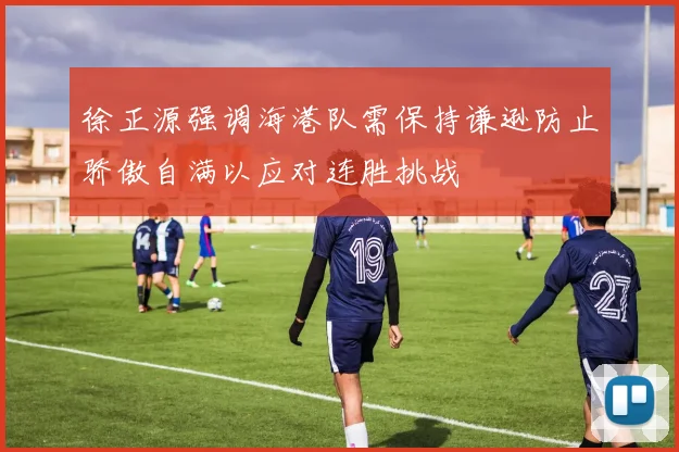 徐正源强调海港队需保持谦逊防止骄傲自满以应对连胜挑战