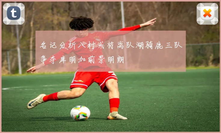 名记分析八村或将离队湖骑鹿三队争夺库明加前景明朗