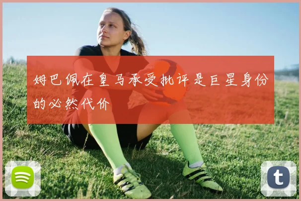 姆巴佩在皇马承受批评是巨星身份的必然代价
