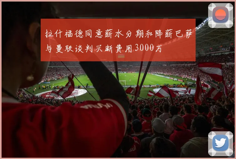 拉什福德同意薪水分期和降薪巴萨与曼联谈判买断费用3000万
